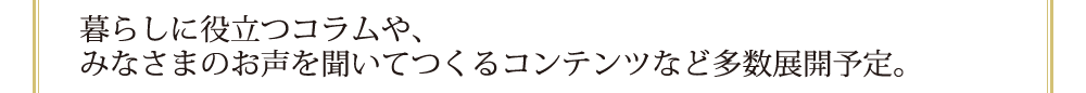 暮らしに役立つコラムや、みなさまのお声を聞いてつくるコンテンツなど多数展開予定。